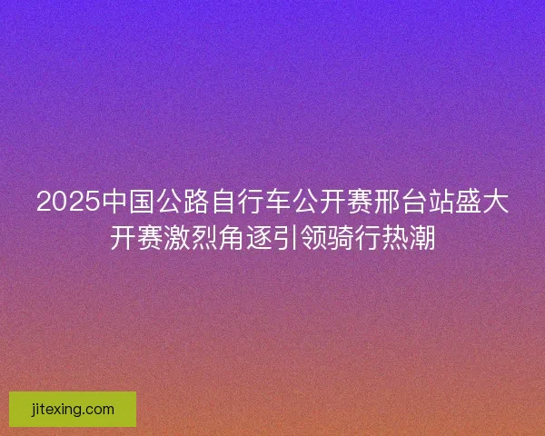 2025中国公路自行车公开赛邢台站盛大开赛激烈角逐引领骑行热潮
