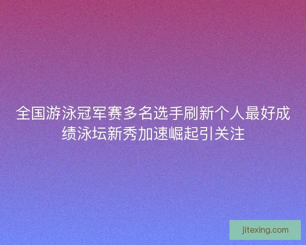 全国游泳冠军赛多名选手刷新个人最好成绩泳坛新秀加速崛起引关注