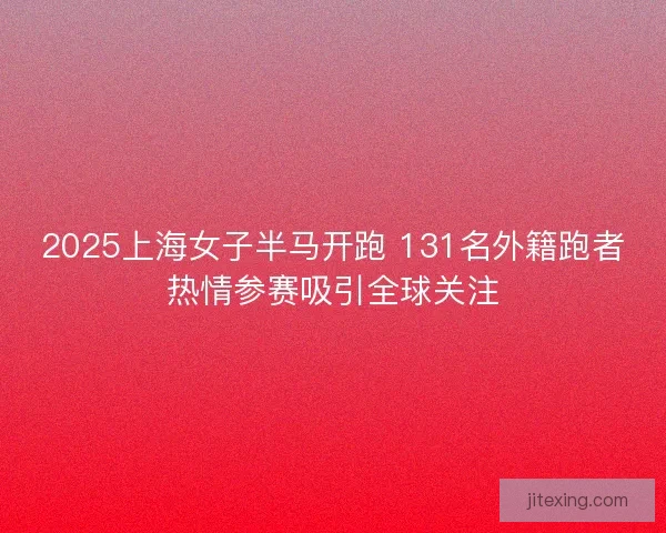 2025上海女子半马开跑 131名外籍跑者热情参赛吸引全球关注