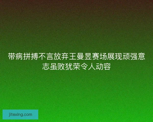 带病拼搏不言放弃王曼昱赛场展现顽强意志虽败犹荣令人动容
