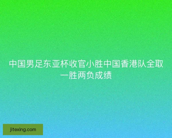中国男足东亚杯收官小胜中国香港队全取一胜两负成绩