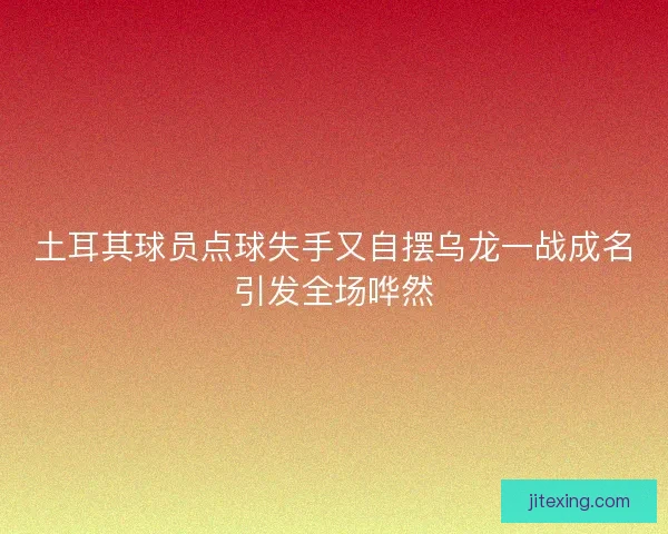土耳其球员点球失手又自摆乌龙一战成名引发全场哗然