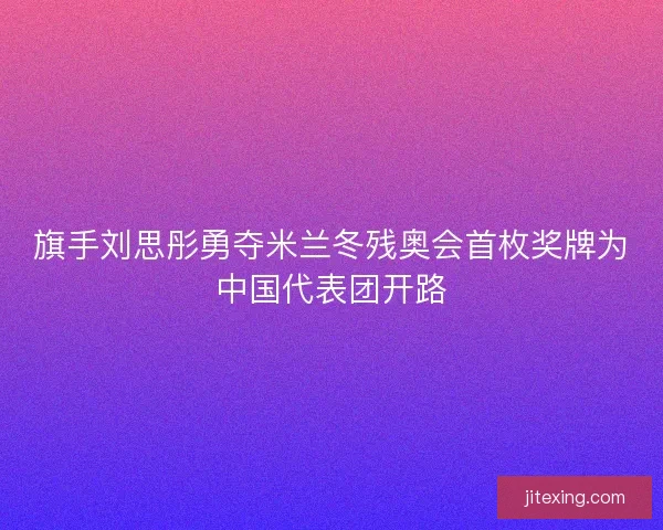 旗手刘思彤勇夺米兰冬残奥会首枚奖牌为中国代表团开路