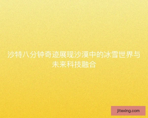 沙特八分钟奇迹展现沙漠中的冰雪世界与未来科技融合