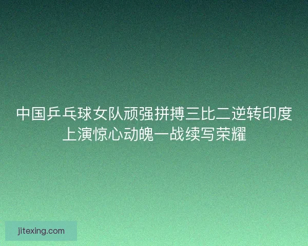 中国乒乓球女队顽强拼搏三比二逆转印度上演惊心动魄一战续写荣耀