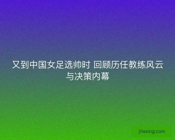 又到中国女足选帅时 回顾历任教练风云与决策内幕