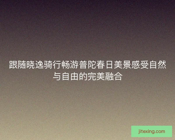 跟随晓逸骑行畅游普陀春日美景感受自然与自由的完美融合
