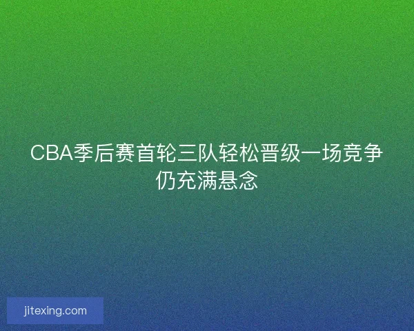 CBA季后赛首轮三队轻松晋级一场竞争仍充满悬念