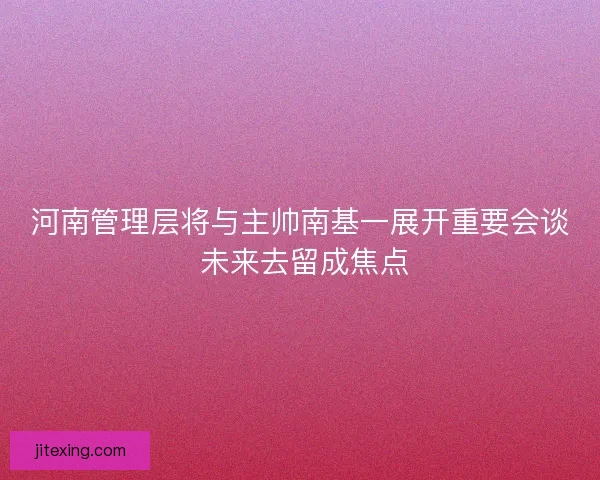 河南管理层将与主帅南基一展开重要会谈 未来去留成焦点