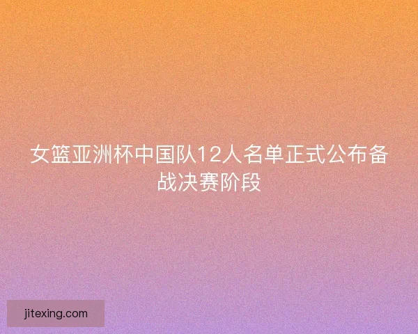 女篮亚洲杯中国队12人名单正式公布备战决赛阶段