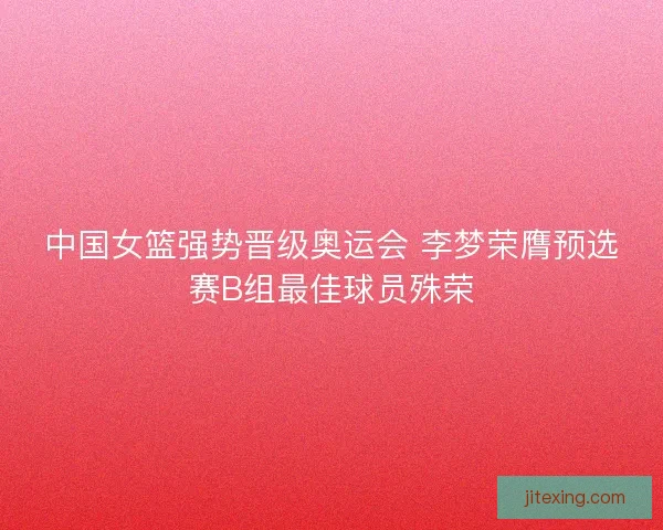 中国女篮强势晋级奥运会 李梦荣膺预选赛B组最佳球员殊荣