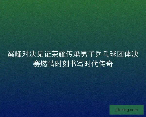 巅峰对决见证荣耀传承男子乒乓球团体决赛燃情时刻书写时代传奇