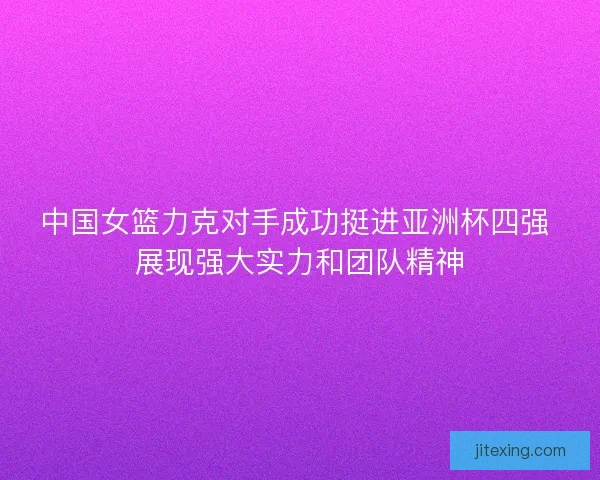 中国女篮力克对手成功挺进亚洲杯四强 展现强大实力和团队精神